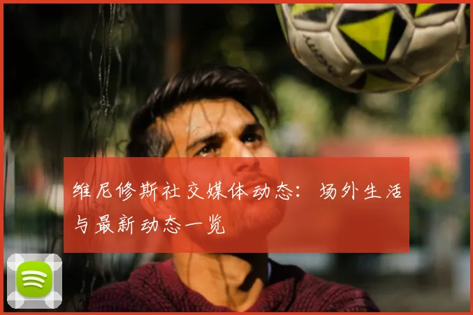 维尼修斯社交媒体动态：场外生活与最新动态一览