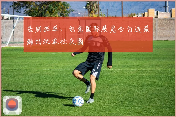 告别孤单，电竞国际展览会打造最酷的玩家社交圈