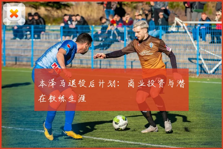 本泽马退役后计划:商业投资与潜在教练生涯