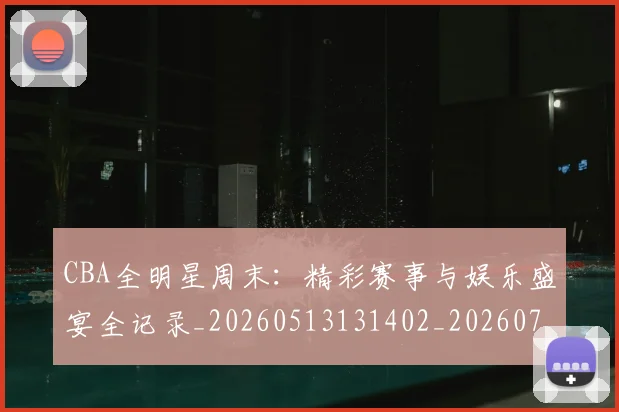 CBA全明星周末：精彩赛事与娱乐盛宴全记录_20260513131402_20260702163837_20260712043757