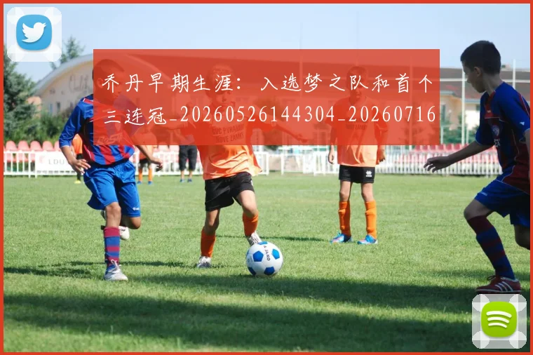 乔丹早期生涯:入选梦之队和首个三连冠_20260526144304_20260716192223