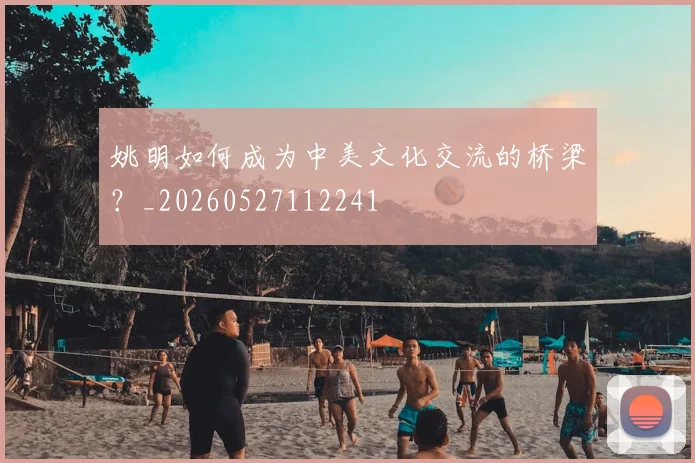 姚明如何成为中美文化交流的桥梁？_20260527112241