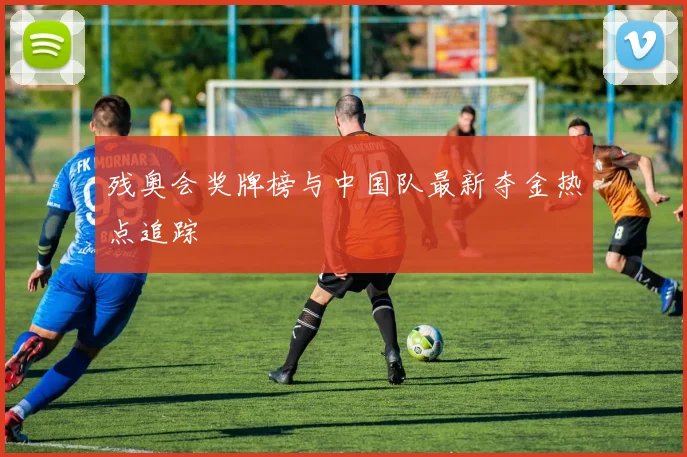 残奥会奖牌榜与中国队最新夺金热点追踪