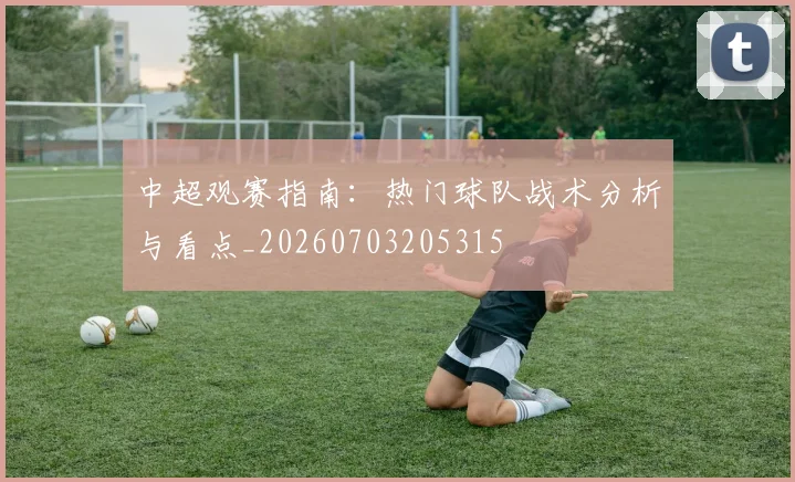 中超观赛指南：热门球队战术分析与看点_20260703205315