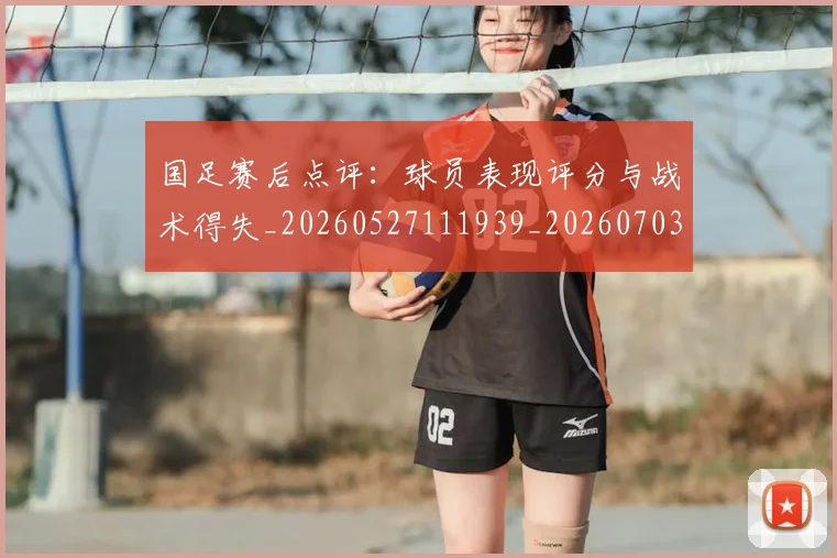 国足赛后点评：球员表现评分与战术得失_20260527111939_20260703224501