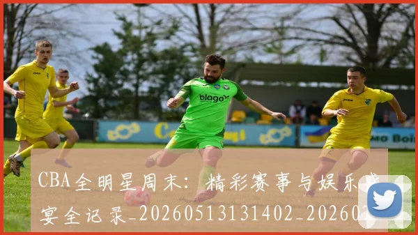 CBA全明星周末：精彩赛事与娱乐盛宴全记录_20260513131402_20260702163837_20260712043757