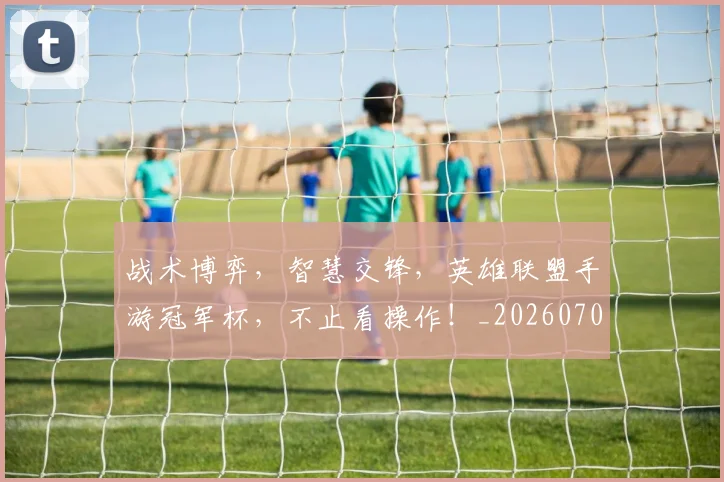 战术博弈，智慧交锋，英雄联盟手游冠军杯，不止看操作！_20260707013516