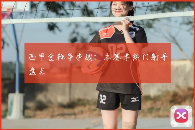 西甲金靴争夺战：本赛季热门射手盘点