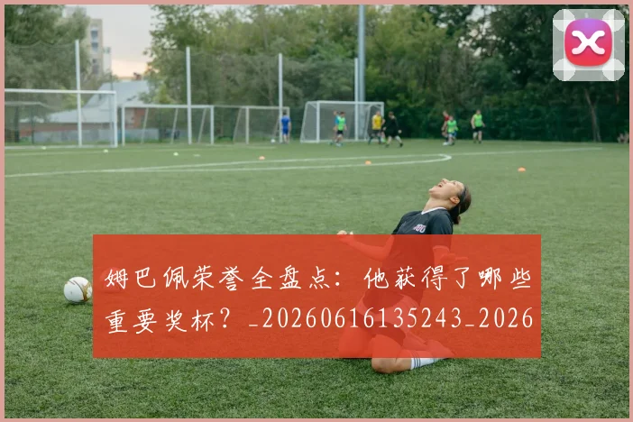 姆巴佩荣誉全盘点：他获得了哪些重要奖杯？_20260616135243_20260703232123