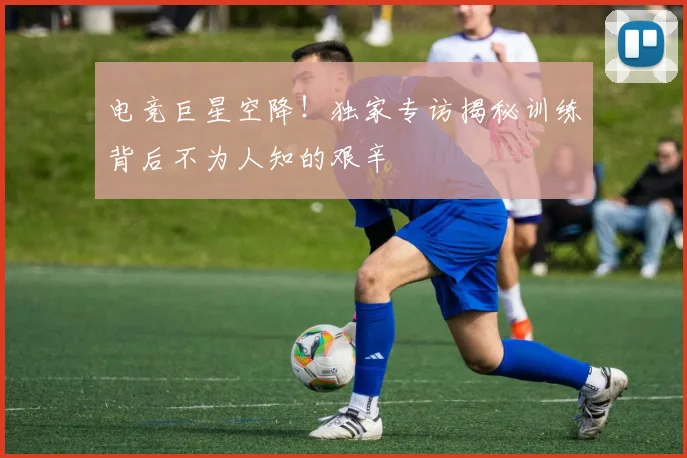 电竞巨星空降!独家专访揭秘训练背后不为人知的艰辛