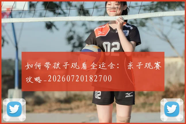 如何带孩子观看全运会：亲子观赛攻略_20260720182700