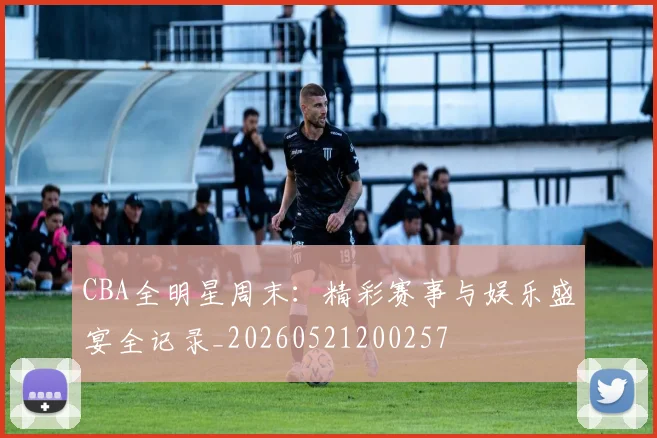 CBA全明星周末:精彩赛事与娱乐盛宴全记录_20260521200257