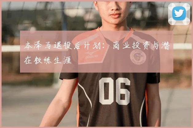 本泽马退役后计划:商业投资与潜在教练生涯