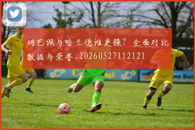 姆巴佩与哈兰德谁更强？全面对比数据与荣誉_20260527112121