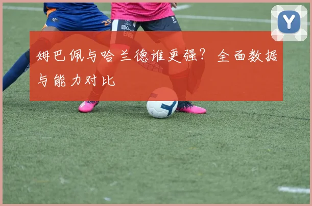 姆巴佩与哈兰德谁更强?全面数据与能力对比