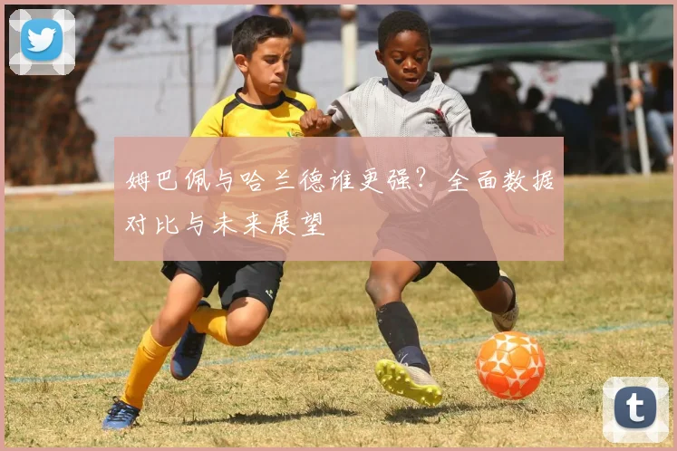 姆巴佩与哈兰德谁更强？全面数据对比与未来展望